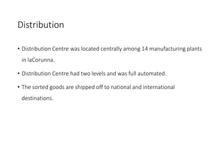 Distribution
• Distribution Centre was located centrally among 14 manufacturing plants
in laCorunna.
• Distribution Centre had two levels and was full automated.
• The sorted goods are shipped off to national and international
destinations.
 
