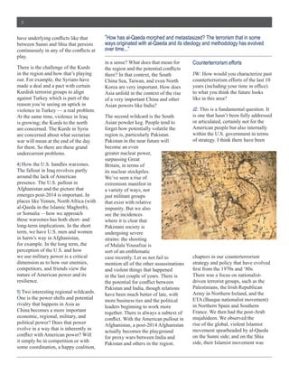 2


                                                 “How  has  al-­Qaeda  morphed  and  metastasized?  The  terrorism  that  in  some  
between  Sunni  and  Shia  that  persists        ways  originated  with  al-­Qaeda  and  its  ideology  and  methodology  has  evolved  
                                                 over  time...”
play.  
                                                 in  a  sense?  What  does  that  mean  for        Counterterrorism  efforts
There  is  the  challenge  of  the  Kurds  
in  the  region  and  how  that’s  playing       there?  In  that  context,  the  South            JW:  How  would  you  characterize  past  
out.  For  example,  the  Syrians  have          China  Sea,  Taiwan,  and  even  North            counterterrorism  efforts  of  the  last  10  
made  a  deal  and  a  pact  with  certain       Korea  are  very  important.  How  does  
Kurdish  terrorist  groups  to  align            Asia  unfold  in  the  context  of  the  rise     to  what  you  think  the  future  looks  
against  Turkey  which  is  part  of  the        of  a  very  important  China  and  other         like  in  this  area?
reason  you’re  seeing  an  uptick  in           Asian  powers  like  India?  
violence  in  Turkey  —  a  real  problem.                                                         JZ:  This  is  a  fundamental  question.  It  
At  the  same  time,  violence  in  Iraq         The  second  wildcard  is  the  South             is  one  that  hasn’t  been  fully  addressed  
is  growing;;  the  Kurds  to  the  north        Asian  powder  keg.  People  tend  to             or  articulated,  certainly  not  for  the  
are  concerned.  The  Kurds  in  Syria           forget  how  potentially  volatile  the           American  people  but  also  internally  
are  concerned  about  what  sectarian           region  is,  particularly  Pakistan.              within  the  U.S.  government  in  terms  
war  will  mean  at  the  end  of  the  day      Pakistan  in  the  near  future  will             of  strategy.  I  think  there  have  been  
for  them.  So  there  are  these  grand         become  an  even  
undercurrent  problems.                          greater  nuclear  power,  

4)  How  the  U.S.  handles  warzones.           Britain,  in  terms  of  
The  fallout  in  Iraq  revolves  partly         its  nuclear  stockpiles.  
around  the  lack  of  American                  We’ve  seen  a  rise  of  
presence.  The  U.S.  pullout  in                extremism  manifest  in  
Afghanistan  and  the  picture  that             a  variety  of  ways,  not  
emerges  post-­2014  is  important.  In          just  militant  groups  
places  like  Yemen,  North  Africa  (with       that  exist  with  relative  
al-­Qaeda  in  the  Islamic  Maghreb),           impunity.  But  we  also  
or  Somalia  —how  we  approach                  see  the  incidences  
these  warzones  has  both  short-­  and         where  it  is  clear  that  
long-­term  implications.  In  the  short        Pakistani  society  is  
term,  we  have  U.S.  men  and  women           undergoing  severe  
in  harm’s  way  in  Afghanistan,                strains:  the  shooting  
for  example.  In  the  long  term,  the         of  Malala  Yousafzai  is  
perception  of  the  U.S.  and  how              sort  of  an  emblematic  
we  use  military  power  is  a  critical        case  recently.  Let  us  not  fail  to           chapters  in  our  counterterrorism  
dimension  as  to  how  our  enemies,            mention  all  of  the  other  assassinations      strategy  and  policy  that  have  evolved  
competitors,  and  friends  view  the            and  violent  things  that  happened  
nature  of  American  power  and  its            in  the  last  couple  of  years.  There  is      There  was  a  focus  on  nationalist-­
resilience.                                                                                        driven  terrorist  groups,  such  as  the  
                                                 Pakistan  and  India,  though  relations          Palestinians,  the  Irish  Republican  
5)  Two  interesting  regional  wildcards.                                                         Army  in  Northern  Ireland,  and  the  
                                                 have  been  much  better  of  late,  with  
One  is  the  power  shifts  and  potential                                                        ETA  (Basque  nationalist  movement)  
                                                 more  business  ties  and  the  political  
rivalry  that  happens  in  Asia  as                                                               in  Northern  Spain  and  Southern  
                                                 leaders  beginning  to  work  more  
China  becomes  a  more  important                                                                 France.  We  then  had  the  post-­Arab  
                                                 together.  There  is  always  a  subtext  of  
economic,  regional,  military,  and                                                               mujahideen.  We  observed  the  
political  power?  Does  that  power                                                               rise  of  the  global,  violent  Islamist  
                                                 Afghanistan,  a  post-­2014  Afghanistan  
evolve  in  a  way  that  is  inherently  in                                                       movement  spearheaded  by  al-­Qaeda  
                                                 actually  becomes  the  playground  
                                                 for  proxy  wars  between  India  and             on  the  Sunni  side;;  and  on  the  Shia  
it  simply  be  in  competition  or  with                                                          side,  their  Islamist  movement  was  
                                                 Pakistan  and  others  in  the  region.  
some  coordination,  a  happy  coalition,  
 