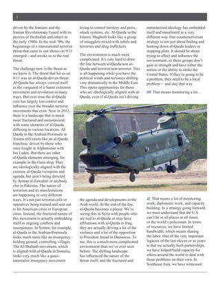 3


driven  by  the  Iranians  and  the               trying  to  control  territory  and  ports,       metastasized  ideology  has  embedded  
                                                  attack  systems,  etc.  Al-­Qaeda  in  the        itself  and  manifested  in  a  very  
proxies  of  Hezbollah  and  others  in           Islamic  Maghreb  looks  like  a  group           different  way.  Our  counterterrorism  
                                                  of  smugglers  mixed  with  rebels  and  
beginnings  of  a  transnational  terrorist                                                         hunting  down  al-­Qaeda  leaders  or  
threat  that  came  to  our  shores  on  9/11                                                       stopping  plots.  It  should  be  about  
emerged—and  awoke  us  to  the  real             The  environment  is  much  more  
threat.                                           complicated.  It’s  very  hard  to  draw          environment,  so  these  groups  don’t  
                                                  the  line  between  al-­Qaeda/non  al-­           gain  in  strength  and  have  either  the  
The  challenge  now  is  the  threat  as          Qaeda  and  terrorist/non-­terrorist.  This       notion  or  the  ability  to  strike  the  
we  know  it.  The  threat  that  hit  us  on     is  all  happening  while  you  have  the         United  States.  If  they’re  going  to  be  
9/11  was  an  al-­Qaeda-­driven  threat.         political  winds  and  tectonics  shifting        a  problem,  they  need  to  be  a  local  
Al-­Qaeda  has  always  viewed  itself            very  dramatically  in  the  Middle  East.        problem—  and  stay  that  way.  
as  the  vanguard  of  a  Sunni  extremist        This  opens  opportunities  for  those  
movement  and  revolution  in  many               who  are  ideologically  aligned  with  al-­      JW:  That  means  monitoring  a  lot…
ways.  But  over  time  the  al-­Qaeda            Qaeda,  even  if  al-­Qaeda  isn’t  driving  
core  has  largely  lost  control  and  

movements  that  exist.  Now  in  2012,  
there  is  a  landscape  that  is  much  
more  fractured  and  metastasized,  
with  some  elements  of  al-­Qaeda  
diffusing  to  various  locations.  Al-­
Qaeda  in  the  Arabian  Peninsula  in  
Yemen  still  exists  like  an  al-­Qaeda  
franchise,  driven  by  those  who  
once  fought  in  Afghanistan  with  
bin  Laden.  But  there  are  other  
al-­Qaeda  elements  emerging,  for  

are  ideologically  aligned  with  the  
extreme  al-­Qaeda  viewpoint  and  
agenda,  but  aren’t  being  directed  
by  Ayman  al-­Zawahiri  or  anybody  
else  in  Pakistan.  The  nature  of  
terrorism  and  its  manifestations  
are  happening  in  very  different  
ways.  It’s  not  just  terrorist  cells  or      the  agenda  and  developments  in  the           JZ:  That  means  a  lot  of  monitoring  
operatives  being  trained  and  sent  out        Arab  world.  At  the  end  of  the  day,         work,  diplomatic  work,  and  capacity  
to  hit  American  cities  or  European           al-­Qaeda  becomes  a  player.  We’re             building.  In  a  strategy  going  forward,  
cities.  Instead,  the  fractured  nature  of     seeing  this  in  Syria  with  people  who        we  must  understand  that  the  U.S.  
this  movement  is  actually  embedding           are  tied  to  al-­Qaeda  or  may  have           can’t  be  in  all  places  at  all  times,  
                                                                                                    or  the  world’s  policeman.  In  terms  
insurgencies.  In  Yemen,  for  example,          they  are  actually  driving  a  lot  of  the     of  resources,  we  have  limited  
al-­Qaeda  in  the  Arabian  Peninsula            violence  and  a  lot  of  the  opposition        bandwidth,  which  means  sharing  
looks  much  more  like  an  insurgency  –        to  President  Assad  in  Damascus.  To           the  labor.  One  of  the  very  important  
holding  ground,  controlling  villages.          me,  this  is  a  much  more  complicated         legacies  of  the  last  eleven  or  so  years  
The  Al-­Shabaab  movement,  which                environment  than  we’ve  ever  seen              is  that  we  actually  built  partnerships;;  
is  aligned  with  al-­Qaeda  in  Somalia,        before.  The  shifting  landscape                 we  have  helped  build  capacity  for  
looks  very  much  like  a  quasi-­                                                                 others  around  the  world  to  deal  with  
nationalist  insurgency  movement                 threat  itself,  and  the  fractured  and         those  problems  on  their  own.  In  
                                                                                                    Southeast  Asia,  we  have  witnessed  
 
