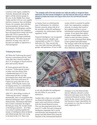 4


countries  in  the  region,  enabled  by  
                                                   “The  strategic  shift  of  the  last  decade  was  really  the  ability  to  recognize  these  
Australia,  dramatically  taking  the  

the  area.  In  the  Middle  East,  Saudi          systems.”
Arabia  and  the  UAE  are  very  capable  
and  have  resources;;  they  are  helping  
                                                   an  intense  focus  on  collecting  that            system  which  is  essential  for  global  
Yemen,  for  example,  deal  with  their  
                                                   type  of  information.  Its  collection             reach.  Any  organization,  company,  
terrorist  problems.  In  East  Africa,  
                                                   became  a  priority  along  with  all  of           network,  or  country  that  wants  to  
the  Kenyans,  the  Ethiopians,  and  the  
                                                   the  structures  within  the  intelligence          have  global  reach  has  to  access  
African  Union  led  by  the  Ugandans,  
                                                   community,  law  enforcement,  and  the  
have  all  joined  forces  along  with  local  
                                                   regulatory  world.                                  systems.  If  you  block  their  ability  
                                                                                                       or  make  it  much  harder,  costlier  or  
Shabaab  terrorist  group  to  diminish            Financial  intelligence  was  recognized            riskier  to  enter  into  these  systems,  
their  capacity.  This  takes  focus  and          as  being  extremely  valuable,  and                you’ve  severely  damaged  their  ability  
attention.  In  many  ways,  the  U.S.             exponentially  so  after  9/11.  Money              to  have  global  reach  and  impact.  
becomes  an  enabler  as  opposed  to  a           trails  don’t  lie.  They  can  provide             The  strategic  shift  of  the  last  decade  
chief  protagonist.                                very  clear  links  between  individuals,           was  really  the  ability  to  recognize  
                                                   groups,  and  operations.  If  you’re  able         these  deterrents  and  then  devise  

“Following  the  money”
JW:  When  did  “following  the  money”  
become  a  cornerstone  activity?  And  
what  effect  has  it  had  for  enabling  
the  U.S.  to  mitigate  or  thwart  terrorist  
plots  and  security  threats?

JZ:
to  answer.  “Following  the  money”  
in  many  ways  has  always  been  
a  fundamental  part  of  U.S.  law  
enforcement  and  the  way  that  
governments  have  dealt  with  serious  
threats.  Eliot  Ness  took  down  Al  
Capone  by  going  after  him  on  tax  
charges.  Following  the  money  and  
leveraging  money  as  a  vulnerability  
for  enemies  or  criminals  has  always  
been  a  part  of  the  landscape.                 to  not  only  decipher  the  intelligence  
                                                   but  also  follow  it,  you  can  be  
After  9/11,  three  things  in  terms  of  
                                                   destructive.                                        bad  actors  and  rogue  actors  from  the  
“following  the  money”  changed  
dramatically.  One  is  a  recognition  that       Another  idea  is  that  you  can  actually  
                                                                                                       end  at  the  day,  money  and  the  money  
                                                                                                       trail  becomes  a  huge  vulnerability  for  
                                                   rogue  actors  and  terrorist  criminals  
have  at  their  command,  the  ledgers                                                                our  enemies  in  a  way  that  we  had  not  
the  bad  guys  keep,  the  receipts  found                                                            really  tapped  pre-­9/11.  
                                                   This  was  the  grand  innovation  in  the  
in  the  bad  guys  pockets  –  all  of  that  
was  critical  in  putting  together  the          intelligence  important,  but  it  can  be  
mosaic  of  intelligence  about  al-­Qaeda         used  tactically  and  strategically  to  bar  
and  related  groups  that  were  trying           groups  and  individuals  from  using  the  
to  do  harm  to  the  U.S.  There  was  
 