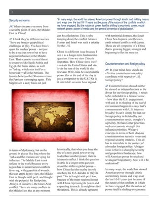 5


Security  concerns                                  “In  many  ways,  the  world  has  viewed  American  power  through  kinetic  and  military  means  

JW:  What  concerns  you  more  from                we  have  engaged.  But  the  nature  of  power  itself  is  shifting  to  economic  power,  social  
a  security  point  of  view,  the  Middle          network  power,  power  of  media  and  the  general  dynamics  of  globalization.”
East  or  China?  
                                                                                                           with  territorial  disputes,  the  South  
JZ:  I  think  they’re  different  worries.                                                                China  Sea  disputes,  and  the  rare-­
There  are  broader  geopolitical                   Hamas  and  Israel  was  such  a  priority  
challenges  at  play.  You  have  Iran’s            for  the  U.S.                                         These  are  all  symptoms  of  a  China  
quest  for  nuclear  power  –  not  just                                                                   that  is  growing  bigger,  stronger  and  
to  be  a  nuclear  power  but  to  have            China  is  a  different  issue  because  I  
                                                    see  it  as  a  longer-­term  fundamental  
East.  That  scenario  is  a  real  threat          question.  How  we  view  China  is  
to  countries  like  Saudi  Arabia  and             important.  How  China  views  itself  
                                                    vis-­à-­vis  the  United  States  and  vis-­           Counterterrorism  and  foreign  policy
Egypt,  the  Sunni  states,  as  well  
as  Turkey,  which  sees  itself  as  a             à-­vis  the  rest  of  the  world  is  also            JW:  In  your  mind,  how  should  an  
historical  rival  to  the  Persians.  The          relevant.  Will  China  be  a  responsible             effective  counterterrorism  policy  
tension  between  the  Ottomans  versus             power  that  at  the  end  of  the  day  is            coordinate  with  respect  to  U.S.  
the  Persians  is  emerging  again.    This         just  a  competitor  to  the  U.S.?  Or  is            foreign  policy?
happens  on  a  daily  basis  not  just             it  inevitable,  as  some  have  argued  
                                                                                                           JZ:  Counterterrorism  should  neither  
                                                                                                           be  viewed  as  independent  nor  as  the  
                                                                                                           driver  for  our  foreign  policy.  It  needs  
                                                                                                           to  be  embedded  in  a  broader  sense  
                                                                                                           –  how  does  the  U.S.  engagement  
                                                                                                           with  and  in  its  shaping  of  the  world  
                                                                                                           environment  happen  in  a  way  that’s  
                                                                                                           commensurate  with  U.S.  interests  
                                                                                                           broadly?  It  can’t  simply  be  that  our  
                                                                                                           foreign  policy  is  dictated  by  our  
                                                                                                           counterterrorism  needs,  though  it’s  
                                                                                                           a  priority.  We  have  other  priorities,  
                                                                                                           such  as  economic  strength  that  

                                                                                                           concerns  in  terms  of  both  obvious  
                                                                                                           counterterrorism  security  issues  and  
                                                                                                           regional  security  interests.  This  all  
                                                                                                           has  to  interrelate  in  the  context  of  
                                                                                                           a  broader  foreign  policy.  A  bigger  
in  terms  of  diplomacy,  but  on  the             historically,  that  when  you  have  the              issue  is  that  in  a  changing  security  
ground  in  places  like  Iraq  where  the          rise  of  a  new  grand  power  trying                 and  geopolitical  landscape,  how  
Turks  and  the  Iranians  are  vying  for          to  displace  another  power,  there  is               will  American  power  be  used  and  
                                                                                                           leveraged?  Importantly,  how  will  it  be  
unique  in  the  world  because  every              in  Asia  is  a  longer-­term  question                understood?  
                                                    about  the  shifts  in  global  power—
festering,  with  geopolitical  wounds              how  China  decides  to  play  its  role               In  many  ways,  the  world  has  viewed  
that  can  erupt.  In  my  view,  the  Middle       and  how  the  U.S.  decides  to  play  its            American  power  through  kinetic  
East  is    fraught  with  peril,  and  fraught     part.  This  is  fraught  with  peril  too,            and  military  means  and  ways  over  
                                                    because  of  the  many  regional  issues               the  last  10-­11  years  just  because  of  
Always  of  concern  is  the  Israel-­Arab          with  China  expressing  its  power  and  
                                                    expanding  its  reach.  Its  neighbors  feel           we  have  engaged.  But  the  nature  of  
the  Middle  East  that  at  any  moment            threatened.  This  is  already  apparent               power  itself  is  shifting  to  economic  
 
