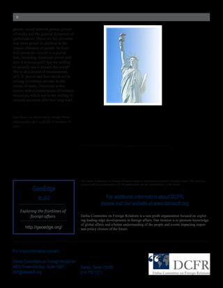 6


power,  social  network  power,  power  
of  media  and  the  general  dynamics  of  
globalization.  These  are  the  elements  
that  form  power  in  addition  to  the  
classic  elements  of  power.  So  how  
will  power  be  viewed  in  a  global  
lens,  including  American  power  and  
how  it  is  leveraged?  Are  we  willing  
to  actually  use  it  around  the  world?  
We’re  in  a  period  of  reassessment  
of  U.S.  power  and  how  much  we’re  
willing  to  commit  abroad.  In  the  
minds  of  many,  American  power  
comes  with  a  commitment  of  military  
resources,  which  we’re  not  willing  to  
commit  anymore  after  two  long  wars.  



Juan  Zarate  was  interviewed  by  Jennifer  Warren,  




                                                          The  Dallas  Committee  on  Foreign  Relations  takes  no  institutional  positions  on  policy  issues.  The  views  ex-­
                                                          pressed  and  facts  presented  in  DCFR  publications  are  the  responsibility  of  the  author.
                  GeoEdge
                       BLOG                                                     For  additional  information  about  DCFR,  
                                                                             please  visit  our  website  at  www.dallascfr.org.
       Exploring	
  the	
  frontlines	
  of	
  
                                                                                                                                                               -­
                                                          ing  leading-­edge  developments  in  foreign  affairs.  Our  mission  is  to  promote  knowledge  
                                                          of  global  affairs  and  a  better  understanding  of  the  people  and  events  impacting  impor-­
           http://geoedge.org/                            tant  policy  choices  of  the  future.




For  more  information  contact:

Dallas  Committee  on  Foreign  Relations
4925  Greenville  Ave,  Suite  1025                       Dallas,  Texas  75206
dcfr@dallascfr.org                                        214.750.1271  
 