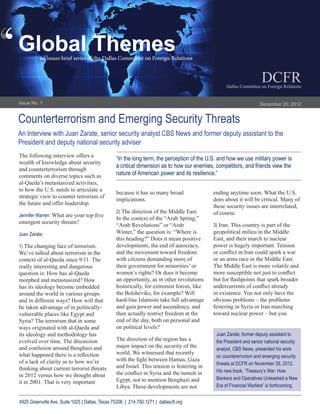 ‘
‘   Global  Themes
                an issues brief series of the Dallas Committee on Foreign Relations


                                                                                                                                               DCFR
                                                                                                                           Dallas  Committee  on  Foreign  Relations


    Issue  No.  7                                                                                                                             December  20,  2012


    Counterterrorism  and  Emerging  Security  Threats
    An  Interview  with  Juan  Zarate,  senior  security  analyst  CBS  News  and  former  deputy  assistant  to  the  
    President  and  deputy  national  security  adviser
    The  following  interview  offers  a  
                                                                “In  the  long  term,  the  perception  of  the  U.S.  and  how  we  use  military  power  is  
    wealth  of  knowledge  about  security  
                                                                a  critical  dimension  as  to  how  our  enemies,  competitors,  and  friends  view  the  
    and  counterterrorism  through  
    comments  on  diverse  topics  such  as                     nature  of  American  power  and  its  resilience.”  
    al-­Qaeda’s  metastasized  activities,  
    to  how  the  U.S.  needs  to  articulate  a  
                                                                because  it  has  so  many  broad                   ending  anytime  soon.  What  the  U.S.  
    strategic  view  to  counter  terrorism  of  
                                                                implications.                                       does  about  it  will  be  critical.  Many  of  
    the  future  and  offer  leadership.
                                                                                                                    these  security  issues  are  interrelated,  
                                                                2)  The  direction  of  the  Middle  East.          of  course.  
    Jennifer  Warren:
                                                                In  the  context  of  the  “Arab  Spring,”  
    emergent  security  threats?
                                                                “Arab  Revolutions”  or  “Arab                      3)  Iran.  This  country  is  part  of  the  
    Juan  Zarate:                                               Winter,”  the  question  is:  “Where  is            geopolitical  milieu  in  the  Middle  
                                                                this  heading?”  Does  it  mean  positive           East,  and  their  march  to  nuclear  
    1)  The  changing  face  of  terrorism.                     developments,  the  end  of  autocracy,             power  is  hugely  important.  Tension  
    We’ve  talked  about  terrorism  in  the                    and  the  movement  toward  freedom  
    context  of  al-­Qaeda  since  9/11.  The                   with  citizens  demanding  more  of                 or  an  arms  race  in  the  Middle  East.  
    really  interesting  and  dangerous                         their  government  for  minorities’  or             The  Middle  East  is  more  volatile  and  
    question  is:  How  has  al-­Qaeda                          women’s  rights?  Or  does  it  become  
    morphed  and  metastasized?  How                            an  opportunity,  as  in  other  revolutions  
    has  its  ideology  become  embedded                        historically,  for  extremist  forces,  like  
    around  the  world  in  various  groups                     the  Bolsheviks,  for  example?  Will               in  existence.  You  not  only  have  the  
    and  in  different  ways?  How  will  that                  hard-­line  Islamists  take  full  advantage        obvious  problems  –  the  problems  
    be  taken  advantage  of  in  politically-­                 and  gain  power  and  ascendency,  and             festering  in  Syria  or  Iran  marching  
    vulnerable  places  like  Egypt  and                        then  actually  restrict  freedom  at  the          toward  nuclear  power  –  but  you  
    Syria?  The  terrorism  that  in  some                      end  of  the  day,  both  on  personal  and  
    ways  originated  with  al-­Qaeda  and                      on  political  levels?  
    its  ideology  and  methodology  has                                                                             Juan  Zarate,  former  deputy  assistant  to  
    evolved  over  time.  The  discussion                       The  direction  of  the  region  has  a              the  President  and  senior  national  security  
    and  confusion  around  Benghazi  and                       major  impact  on  the  security  of  the  
                                                                                                                     analyst,  CBS  News,  presented  his  work  
                                                                world.  We  witnessed  that  recently  
                                                                                                                     on  countererrorism  and  emerging  security  
    of  a  lack  of  clarity  as  to  how  we’re                                                                     threats  at  DCFR  on  November  29,  2012.  
    thinking  about  current  terrorist  threats                and  Israel.  This  tension  is  festering  in  
                                                                                                                     His  new  book,  “Treasury’s  War:  How  
    in  2012  versus  how  we  thought  about                                                                        Bankers  and  Operatives  Unleashed  a  New  
    it  in  2001.  That  is  very  important                    Egypt,  not  to  mention  Benghazi  and  
                                                                Libya.  These  developments  are  not                Era  of  Financial  Warfare”  is  forthcoming.


    4925  Greenville  Ave,  Suite  1025  |  Dallas,  Texas  75206    |    214.750.1271  |    dallascfr.org
 