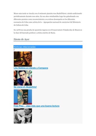 Meses más tarde se vincula con el eminente pianista ruso Rudolf Kerer, siendo audicionado
periódicamente durante esos años. En sus años estudiantiles Lugo fue galardonado con
diferentes premios como reconocimiento a su exitoso desempeño en los diferentes
escenarios de Cuba como artista de la ―Agrupación nacional de conciertos‖ del Ministerio
de Cultura de Cuba.
En 1978 tras una prueba de oposición ingresa en el Conservatorio Tchaikovsky de Moscú en
la clase del laureado profesor y artista emérito de Rusia.
Zárate de Ayer
Noticias relacionadas
7
Lito Nebbia en Zárate y Campana
Se viene el ¡Supertrío!
Free Play… algo más que una buena lectura
 