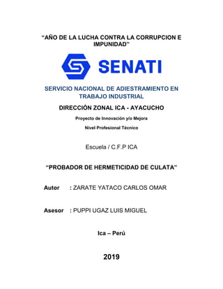 “AÑO DE LA LUCHA CONTRA LA CORRUPCION E
IMPUNIDAD”
SERVICIO NACIONAL DE ADIESTRAMIENTO EN
TRABAJO INDUSTRIAL
DIRECCIÓN ZONAL ICA - AYACUCHO
Proyecto de Innovación y/o Mejora
Nivel Profesional Técnico
Escuela / C.F.P ICA
“PROBADOR DE HERMETICIDAD DE CULATA”
Autor : ZARATE YATACO CARLOS OMAR
Asesor : PUPPI UGAZ LUIS MIGUEL
Ica – Perú
2019
 