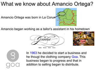 What we know about Amancio Ortega?
Amancio began working as a tailor's assistant in his hometown
In 1963 he decided to start a business and
he thougt the clothing company Goa. This
business began to progress and that in
addition to selling began to distribute.
Amancio Ortega was born in La Coruna.
 