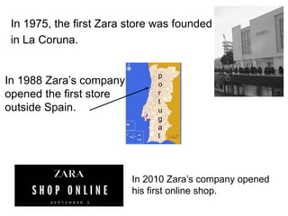 In 1975, the first Zara store was founded
in La Coruna.
In 1988 Zara’s company
opened the first store
outside Spain.
In 2010 Zara’s company opened
his first online shop.
p
o
r
t
u
g
a
l
 