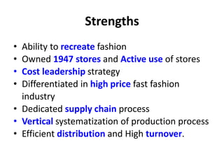Strengths
• Ability to recreate fashion
• Owned 1947 stores and Active use of stores
• Cost leadership strategy
• Differentiated in high price fast fashion
industry
• Dedicated supply chain process
• Vertical systematization of production process
• Efficient distribution and High turnover.
 