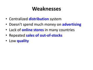 Weaknesses
• Centralized distribution system
• Doesn't spend much money on advertising
• Lack of online stores in many countries
• Repeated sales of out-of-stocks
• Low quality
 