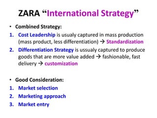 ZARA “International Strategy”
• Combined Strategy:
1. Cost Leadership is usualy captured in mass production
(mass product, less differentiation)  Standardization
2. Differentiation Strategy is ussualy captured to produce
goods that are more value added  fashionable, fast
delivery  customization
• Good Consideration:
1. Market selection
2. Marketing approach
3. Market entry
 