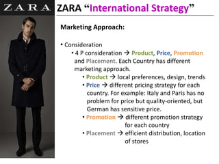 ZARA “International Strategy”
Marketing Approach:
• Consideration
• 4 P consideration  Product, Price, Promotion
and Placement. Each Country has different
marketing approach.
• Product  local preferences, design, trends
• Price  different pricing strategy for each
country. For example: Italy and Paris has no
problem for price but quality-oriented, but
German has sensitive price.
• Promotion  different promotion strategy
for each country
• Placement  efficient distribution, location
of stores
 