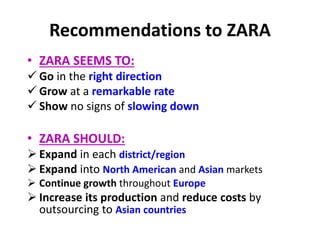 Recommendations to ZARA
• ZARA SEEMS TO:
 Go in the right direction
 Grow at a remarkable rate
 Show no signs of slowing down
• ZARA SHOULD:
 Expand in each district/region
 Expand into North American and Asian markets
 Continue growth throughout Europe
 Increase its production and reduce costs by
outsourcing to Asian countries
 