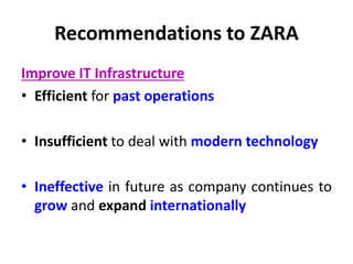 Recommendations to ZARA
Improve IT Infrastructure
• Efficient for past operations
• Insufficient to deal with modern technology
• Ineffective in future as company continues to
grow and expand internationally
 