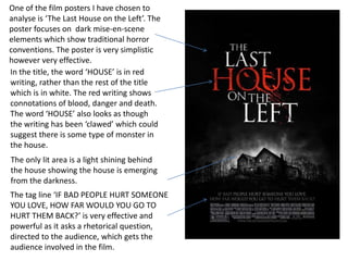 One of the film posters I have chosen to
analyse is ‘The Last House on the Left’. The
poster focuses on dark mise-en-scene
elements which show traditional horror
conventions. The poster is very simplistic
however very effective.
In the title, the word ‘HOUSE’ is in red
writing, rather than the rest of the title
which is in white. The red writing shows
connotations of blood, danger and death.
The word ‘HOUSE’ also looks as though
the writing has been ‘clawed’ which could
suggest there is some type of monster in
the house.
The only lit area is a light shining behind
the house showing the house is emerging
from the darkness.
The tag line ‘IF BAD PEOPLE HURT SOMEONE
YOU LOVE, HOW FAR WOULD YOU GO TO
HURT THEM BACK?’ is very effective and
powerful as it asks a rhetorical question,
directed to the audience, which gets the
audience involved in the film.
 