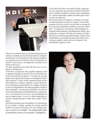 El envoltorio de Zara es un espacio cálido, espacioso,
                                                              con sus expositores que parecen esculturas del utilita-
                                                              rismo: muebles circulares, casilleros para complemen-
                                                              tos, vitrinas iluminadas, baldas accesibles para estirar
                                                              la mano sin esfuerzos.
                                                              Otra de las políticas de Inditex es trabajar con empre-
                                                              sas subcontratadas en todos los campos. Una de ellas
                                                              gestiona el servicio técnico, otra de ellas se encarga de
                                                              la colocación de persianas metálicas, otra de la carpin-
                                                              tería... Si algunas de las empresas subcontratadas no
                                                              responde adecuadamente inmediatamente Inditex pres-
                                                              cindirá de su contrato: filosofía de lo tomas o lo dejas.
                                                              Otra de las cuestiones que aplica Inditex, ligado con la
                                                              rentabilidad, es que prefieren ganar algo menos en la
                                                              venta por unidad y rendir más en el conjunto. Esta
                                                              mentalidad la aplican a todo.




Otra de sus características, en la forma de gestionar sus
cadenas a medida que ha ido observando la competiti-
vad presente en la sociedad, ha sido intentar complacer
las expectativas de la clientela. Esto lo ha logrado me-
diante la renovación y la ampliación constante de su
oferta de Servicios.
Un claro ejemplo de esta oferta de Servicios es el ex-
puesto a continuación:
“Asimismo, al igual que otras grandes empresas, Zara
se apuntó enseguida al carro de: “Si no está usted satis-
fecho, le devolvemos su dinero”. Y no sólo eso, sino que
agregó una impronta de tiempo a su inteligente marke-
ting comerical: “Usted, cliente, dispone de todo un mes
para repensar su compra y, además, si quiere devolver-
nos la mercancía, puede hacerlo en cualquier tienda de
la red con independencia del lugar geográfico donde lo
haya comprado”. Consecuencia inmediata: las devolu-
ciones han disminuido considerablemente y cuando ocu-
rren, en la mayoría de los casos, van acompañadas de
nuevas adquisiciones. A eso se le llama sagacidad co-
mercial y perspicacia para vender más y mejor” (Zará-
polis)
Otra de las cuestiones que trata Inditex es el interiorismo
de sus tiendas. Cuando cambian las modas también
cambian los gustos de la gente. Por ello, también cam-
bian la estética de la tienda. “La moda atañe tanto
al envoltorio como a lo envuelto” (Zarápolis).
 