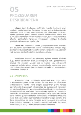 05
                                              Zarautz » 2013 Aurrekontuak, Proposamena
                                                                 MunduMira Komunikazioa




PROZESUAREN
DESKRIBAPENA
	      Inkesta: Jakin badakigu, perfil jakin bateko herritarrei urrun
gelditzen zaiela batzarren formatoa. Honela, izaera desberdinetako
herritarren parte hartzea bermatu asmoz, eta bide batez ahalik eta
herritar gehienen parte hartzea lortzeko helburuarekin inkesta bat
burutuko da herritarren artean. Inkesta honetan, zuzenean aurrekontuei
lotutako galderetatik haratago, interesatzen zaizkigun bestelako
galderak egitea ere aurreikusten da.

	     Zarautz.net: Tekonolokia berriek gure gizartean duten erabilera
eta daukaten potentzialitatea ikusita ezinbesteakoa izango zaigu
planteamendu espezifiko bat garatzea interneterako. Honela, udalaren
web-gunean berrikuntza batzuk aurreikusten ditugu.

	
	      Prozesuaren momentuko jarraipena egiteko aukera eskainiko
dugu. Batzar bakoitzaren aktak, jende kopurua etab... gardentasunez
azalduz. Eta ekarpen gehiegi jaso ez baziren ere, web-gunetik
ekarpenak egiteko aukera zabaldu zen. Aipatutako mantenduz, urrats
berri bat ematea proposatzen da, horretarako ekimen aurrerakoi eta
berritzaileak diseinatuz.



5.4- JARRAIPENA.

	      Aurrekontu parte hartzaileen egitasmoa ezin dugu ulertu
bi hilabetetako parte hartze prozesu soil bat moduan. Instituzioen
kudeakeaketan herritar nahiz eragile desberdinen parte hartzea
bermatu nahi dugunontzat, ezinbestekoa da aurrekontuak herriarekin
partekatzea. Baina baita, aurrekontuak herritarrekin elkarlanean kudeatu
eta gauzatzea ere. Horregatik, aurrekontuekin abiatutako prozesuak,
urte osoko prozesua izan behar du. Eta horretarako, zarautzeko udalak
parte hartzeko gune desberdinak esakiniko ditu urtean zehar. Modu eta
maila desberdinetako batzar edota bestelako bilerak egin beharko dira.
Baina garrantzitsua da parte hartzeko gune iraunkorrak ere osatzea.
Bidea batzutan konplexua ta bestetan nahasia irudikatuko den arren,
eraginkorragoa izango da elkarlanean gauzatzen bada.


                                                                                   9
 