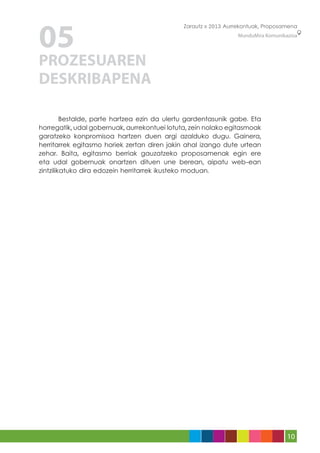 05
                                              Zarautz » 2013 Aurrekontuak, Proposamena
                                                                 MunduMira Komunikazioa




PROZESUAREN
DESKRIBAPENA

	        Bestalde, parte hartzea ezin da ulertu gardentasunik gabe. Eta
horregatik, udal gobernuak, aurrekontuei lotuta, zein nolako egitasmoak
garatzeko konpromisoa hartzen duen argi azalduko dugu. Gainera,
herritarrek egitasmo horiek zertan diren jakin ahal izango dute urtean
zehar. Baita, egitasmo berriak gauzatzeko proposamenak egin ere
eta udal gobernuak onartzen dituen une berean, aipatu web-ean
zintzilikatuko dira edozein herritarrek ikusteko moduan.




                                                                                   10
 