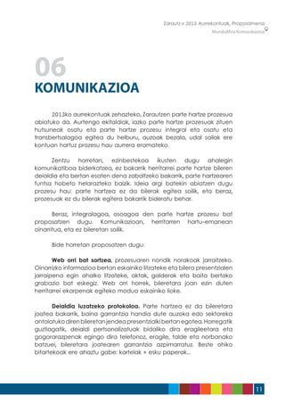 Zarautz » 2013 Aurrekontuak, Proposamena
                                                                   MunduMira Komunikazioa




06
KOMUNIKAZIOA
	     2013ko aurrekontuak zehazteko, Zarautzen parte hartze prozesua
abiatuko da. Aurtengo ekitaldiak, iazko parte hartze prozesuak zituen
hutsuneak osatu eta parte hartze prozesu integral eta osatu eta
transbertsalagoa egitea du helburu, auzoak bezala, udal sailak ere
kontuan hartuz prozesu hau aurrera eramateko.

	     Zentzu horretan, ezinbestekoa ikusten dugu ahalegin
komunikatiboa biderkatzea, ez bakarrik herritarrei parte hartze bileren
deialdia eta bertan esaten dena zabaltzeko bakarrik, parte hartzearen
funtsa hobeto helarazteko baizik. Ideia argi batekin abiatzen dugu
prozesu hau: parte hartzea ez da bilerak egitea soilik, eta beraz,
prozesuak ez du bilerak egitera bakarrik bideratu behar.

	      Beraz, integralagoa, osoagoa den parte hartze prozesu bat
proposatzen dugu. Komunikazioan, herritarren hartu-emanean
oinarritua, eta ez bileretan soilik.

	     Bide horretan proposatzen dugu:

	      Web orri bat sortzea, prozesuaren nondik norakoak jarraitzeko.
Oinarrizko informazioa bertan eskainiko litzateke eta bilera presentzialen
jarraipena egin ahalko litzateke, aktak, galderak eta baita bertako
grabazio bat eskegiz. Web orri horrek, bileretara joan ezin duten
herritarrei ekarpenak egiteko modua eskainiko lioke.

	      Deialdia luzatzeko protokoloa. Parte hartzea ez da bileretara
joatea bakarrik, baina garrantzia handia dute auzoka edo sektoreka
antolatuko diren bileretan jendea presentzialki bertan egotea. Horregatik
guztiagatik, deialdi pertsonalizatuak bidaliko dira eragileetara eta
gogorarazpenak egingo dira telefonoz, eragile, talde eta norbanako
batzuei, bileretara joatearen garrantzia azpimarratuz. Beste ohiko
bitartekoak ere ahaztu gabe: kartelak + esku paperak...




                                                                                     11
 