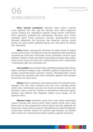 06
                                                Zarautz » 2013 Aurrekontuak, Proposamena
                                                                   MunduMira Komunikazioa




KOMUNIKAZIOA
	      Bilera beraren prestaketa: Mahaian egon behar dutenek
euren egitekoa zein den argi izan beharko dute. Baita azalpenen
nondik norakoa ere. Azpiegitura egokiak izango dituzte horretarako:
PPTa, argudioak, grafikoak eta bestelakoak. Herritarrei, 2012. urtean
egindako parte hartze prozesuan jasotako ekarpenetatik burutu
direnekin aldizkaritxo bat banatuko zaie bileretara datozen guztiei
(ikusiko da auzoz auzoko aldizkaria izango den, edo bakar bat izango
den, denerako).

	     Bilera: Bileren egutegi bat definituko da. Bilera horiek bi logikari
erantzun behar diete: 1) ahalik eta modurik eraginkorrenean bideratzea
aurrekontuak otsail edo martxorako hauek aurkezteko moduan egon
daitezen 2) bileren arteko prestaketa gauzatzeko denbora egon dadin.
Tarte bat izan behar da, baita ere, aurreko bileraren akta + grabazioak
+ balorazioak egin eta aurkezteko ere.

	      Sare sozialak: Sare sozialen bidez, ekitaldiak bergogoraziko ditugu,
bileren jarraipena egingo dugu, ekitaldiko galdera, proposamen eta
azalpen garrantzitsuenak zuzenean tuiteatuz. Elkarrizketarako aukera
ere izango dira, bertaratu ezin duten herritarren galderei edo eskaerei
erantzunez, eta aktan jasoz.

	      Bideoa: Bideoz grabatuko dira bilera guztiak eta biharamunean
eskegiko dira web orrian, bertaratu ezin izan zuen norbaitek jarraitu
nahiko balu. Horretarako youtube eta vimeo-ko kanalak sortuko dira.
Ekitaldien ostean, korte bat aterako da ekitaldiaren balorazioa eginez:
alkatea, auzo-alkatea edo dagokion saileko burua izango da hor
agertuko dena.

	      Bileraren ostea: Herritarrari, parte hartu duen bilera baloratzeko
aukera emango zaio inkesta baten bidez. Inkesta horrek, dena dela,
bilera bera ez ezik, proposamen zehatz batzuei buruzko galderak ere
izango ditu, arazo batzuen inguruko aterabidea zer irudituko litzaiokeen
proposatzen duelarik. Inkesta hori prestatu egin beharko da, bilatzen
diren erantzunen zehaztasunak lortzeko galdera egokiak formulatuz.




                                                                                     12
 