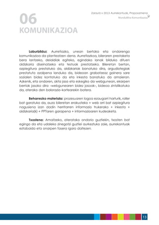 06
                                              Zarautz » 2013 Aurrekontuak, Proposamena
                                                                 MunduMira Komunikazioa




KOMUNIKAZIOA

	      Laburbilduz: Aurretiazko, unean bertako eta ondorengo
komunikazioa da planteatzen dena. Aurretiazkoa, bileraren prestaketa
bera lantzeko, deialdiak egiteko, egindako lanak bilduko dituen
aldizkaria diseinatzeko eta testuak prestatzeko. Bileretan bertan,
azpiegitura prestatuko da, aldizkariak banatuko dira, argudiotegiak
prestatuta azalpena landuko da, bideoan grabatzeaz gainera sare
sozialen bidez kontatuko da eta inkesta banatuko da amaieran.
Azkenik, eta ondoren, akta jaso eta eskegiko da webgunean, ekarpen
berriak jasoko dira -webgunearen bidez jasoak-, bideoa zintzilikatuko
da, aterako den balorazio-kortearekin batera.

	     Beharrezko materiala: prozesuaren logoa ezaugarri harturik, roller
bat garatuko da, auzo bileretan erakusteko + web orri bat azpiegitura
nagusiena izan dadin herritarren informazio trukerako + inkesta +
aldizkaria(k) + PPTaren garapena + informazioaren kudeaketa.

	    Txostena: Amaitzeko, ateratako ondorio guztiekin, txosten bat
egingo da eta udaleko zinegotzi guztiei aurkeztuko zaie, aurrekontuak
eztabaida eta onarpen fasera igaro daitezen.




                                                                                   13
 
