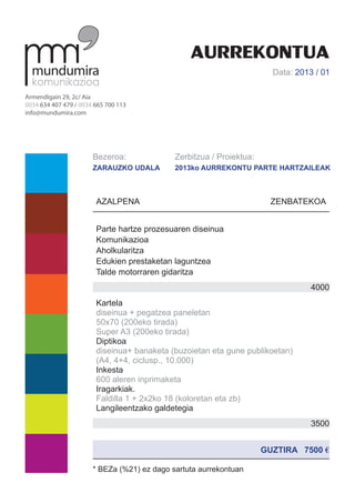 AURREKONTUA
                                                                        Data: 2013 / 01

Armendigain 29, 2c/ Aia
0034 634 407 479 / 0034 665 700 113
info@mundumira.com




                       Bezeroa:              Zerbitzua / Proiektua:
                       ZARAUZKO UDALA        2013ko AURREKONTU PARTE HARTZAILEAK



                        AZALPENA					                                   ZENBATEKOA


                        Parte hartze prozesuaren diseinua
                        Komunikazioa
                        Aholkularitza
                        Edukien prestaketan laguntzea
                        Talde motorraren gidaritza
                                                                                  4000
                        Kartela
                        diseinua + pegatzea paneletan
                        50x70 (200eko tirada)
                        Super A3 (200eko tirada)
                        Diptikoa
                        diseinua+ banaketa (buzoietan eta gune publikoetan)
                        (A4, 4+4, ciclusp., 10.000)
                        Inkesta
                        600 aleren inprimaketa
                        Iragarkiak.
                        Faldilla 1 + 2x2ko 18 (koloretan eta zb)
                        Langileentzako galdetegia
                        Maketazioa A4 – 4+0
                                                                                  3500


                                                                      GUZTIRA 7500 €

                       * BEZa (%21) ez dago sartuta aurrekontuan
 