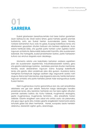 Zarautz » 2013 Aurrekontuak, Proposamena
                                                                 MunduMira Komunikazioa




01
SARRERA
	      Euskal gizartearen berezitasunetako bat bere baitan gordetzen
duen bizitasuna da. Orain baino lehen, garai hartako gizarte premiek
bultzatuta, sortu zen Euskal herrian auzonalerako joera. Honela,
norbere beharretan itsutu edo ito gabe, ikuspegi kolektiboa landu eta
elkarlanean gauzatzen zituzten batzuen eta besteen egitekoak. Auzo
edota herrikoak bildu, eta guztiek parte hartzen zuten egiteko baten
inguruan antolatuta. Belaunaldiz belaunaldi trasmititu dira auzolanaren
baloreak. Eta horregatik, euskal jendartearen baitan, parte hartzearen
kultura oso errotua dagoela esan dezakegu.

	      Momentu edota une bakoitzeko beharren arabera egokitzen
joan da auzolanaren esperientzia. Industrializazioarekin batera, gero
eta gizarte kaletarrago batetan, bestelako premiak zituzten herritarrek.
Honela, eduki desberdinen inguruan baina ikuspegi kolektibotik
landu eta garatu diren proiektuak asko dira gurean. Auzolana baino
herrigintza kontzeptuak argiago azaltzen digu seguruenik azaldu nahi
duguna. Baina bat hala bestea, argi dagoena zera da, herriko beharren
inguruan antolatu eta parte hartzeko joerak indar esanguratsua duela
Euskal Herrian.

	      Herri mugimendua mortor garrantzitsua izan da, sarri errealitatea
aldatzeko ere gai izan delarik. Batzutan karga ideokogiko handiko
proiektuak landu dira, bestetan heritarrek oro har bere egiten dituzten
premiak asetzeko baliatu da. Kultur taldeak, mugimendu ekologista,
gazte mugimendua, mugimendu feminista… dira errealitate horren
adibide. Gizarte eragileen sare zabal eta anitza osatu da pixkanaka,
eta gaur egun gutxi dira, inolako gizarte eragilerekin harremanik edota
lorturarik gabe bizi diren herritarrak. Horrek, europako beste herriekin
alderatuz, desberdin egiten gaitu, aberatsago.




                                                                                    1
 