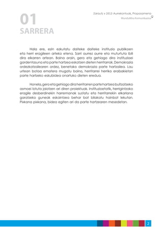 01
                                                 Zarautz » 2013 Aurrekontuak, Proposamena
                                                                    MunduMira Komunikazioa




SARRERA

	     Hala ere, ezin ezkutatu daiteke daiteke instituzio publikoen
eta herri eragileen arteko etena. Sarri aurrez aurre eta muturtuta ibili
dira elkarren artean. Baina orain, gero eta gehiago dira instituzioei
gardentasuna eta parte hartzea eskatzen dieten herritarrak. Demokrazia
ordezkatzailearen ordez, benetako demokrazia parte hartzailea. Lau
urtean botoa ematera mugatu baino, herritarrei herriko erabakietan
parte hartzeko eskubidea onartuko dieten eredua.

	     Honela, gero eta gehiago dira herritarren parte hartzea bultzatzeko
asmoei lotuta jaiotzen ari diren proiektuak. Instituzioetatik, herrigintzako
eragile desberdinekin harremanak sustatu eta herritarrekin elkarlana
garatzeko guneak eskaintzea behar bat bilakatu hainbat lekutan.
Pixkana pixkana, bidea egiten ari da parte hartzearen mesedetan.




                                                                                       2
 