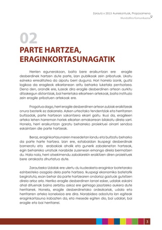 Zarautz » 2013 Aurrekontuak, Proposamena
                                                                   MunduMira Komunikazioa




02
PARTE HARTZEA,
ERAGINKORTASUNAGATIK
	     Herrien egunerokoan, baita bere eraikuntzan ere              eragile
desberdinek hartzen dute parte, izan publikoak zein pribatuak. Ukatu
ezineko errealitatea da aipatu berri duguna. Hori horrela izanik, guztiz
logikoa da eragileok elkarlanean aritu beharko luketala pentsatzea.
Dena den, orandik ere, luzeak dira eragile desberdinen artean aurkitu
ditzakegun distantziak, bai herrietako elkarteen artekoak, baita instituzio
zein eragile pribatuen artekoak ere.

	     Frogatua dago, herri eragile desberdinen artean zubiak eraikitzeak
onura besterik ez dakarrela. Azken urteotako tendentziak eta herritarren
bultzadak, parte hartzean sakontzera ekarri gaitu. Ikusi da, eragileen
arteko lehen harreman horiek elkarlan emakorrean bilakatu direla sarri.
Honela, herri eraikuntzan garatu beharreko proiektuei oinarri sendoa
eskaintzen die parte hartzeak.

	     Beraz, eraginkortasunaren mesedetan landu eta bultzatu beharko
da parte harte hartzea. Izan ere, eztabaidan ikuspegi desberdinak
barneratu eta erabakiak ahalik eta gunerik zabalenetan hartzeak,
egin beharreko urratsak norabide zuzenean emango direla bermatzen
du. Hala nola, herri atxekimendu zabalarekin eraikitzen diren proiektuek
bere arrakasta zihurtatua dute.

	      Zarautzeko Udalak ere ulertu du kudeaketa eraginkor batetarako
ezinbesteko osagaia dela parte hartzea. Ikuspegi ekonomiko batetatik
begiratuta, esan behar da parte hartzearen ondorioz gastuak gutxitzen
direla arloz arlo. Herriko eragile desberdinen lanari esker, udalak eskaini
ahal dituenak baino zerbitzu askoz ere gehiago jasotzeko aukera dute
herritarrek. Honela, eragile desberdinetako ordezkariak, udala eta
herritarren arteko konekxioa ere dira. Norabidea adostuta lan egiteak
eraginkortasuna irabazten da, eta mesede egiten dio, bai udalari, bai
eragile eta bai herritarrei.




                                                                                     3
 