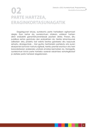 02
                                             Zarautz » 2013 Aurrekontuak, Proposamena
                                                                MunduMira Komunikazioa




PARTE HARTZEA,
ERAGINKORTASUNAGATIK
	      Dagokigunari lotuaz, aurrekontu parte hartzaileen egitasmoari
alegia. Esan behar da, aurrekontuen atalean, udalean hartzen
diren erabakirik garrantzitsuenetakoak jasotzen direla. Finean, diru
publikoa zertan gastatuko den erabakitzen da. Herriko lehentasunak
sailkatzen dira, proiektu bat edota bestea garatzeko diru kopuruak
zehaztu, dirulaguntzak… Hori guztia, herritarrekin partekatu eta euren
ekarpenak kontutan hartuta egiteak, herriko premiei erantzun eta herri
borondatearen araberako urratsak ematea bermatzen du. Horregatik,
aurrekontuei lotuta parte hartzeko aukerak eskaintzea estrategikotzat
jo daiteke parte hartzeari dagokionean.




                                                                                   4
 