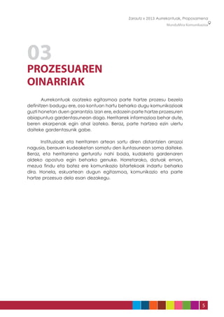 Zarautz » 2013 Aurrekontuak, Proposamena
                                                                  MunduMira Komunikazioa




03
PROZESUAREN
OINARRIAK
	      Aurrekontuak osatzeko egitasmoa parte hartze prozesu bezela
definitzen badugu ere, oso kontuan hartu beharko dugu komunikazioak
guzti honetan duen garrantzia. Izan ere, edozein parte hartze prozesuren
abiapuntua gardentasunean dago. Herritarrek informazioa behar dute,
beren ekarpenak egin ahal izateko. Beraz, parte hartzea ezin ulertu
daiteke gardentasunik gabe.

	     Instituzioak eta herritarren artean sortu diren distantzien arrazoi
nagusia, berauen kudeaketan somatu den iluntasunean soma daiteke.
Beraz, eta herritarrena gerturatu nahi bada, kudaketa gardenaren
aldeko apostua egin beharko genuke. Horretarako, datuak eman,
mezua findu eta batez ere komunikazio bitartekoak indartu beharko
dira. Honela, eskuartean dugun egitasmoa, komunikazio eta parte
hartze prozesua dela esan dezakegu.




                                                                                    5
 
