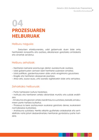 Zarautz » 2013 Aurrekontuak, Proposamena
                                                                    MunduMira Komunikazioa




04
PROZESUAREN
HELBURUAK
Helburu nagusia:

	      Zarautzen etorkizunerako, udal gobernuak duen bide orria,
herritarrekin konpartitu eta osatzea, elkarlanean garatzeko antolaketa
eta oinarriak sendotuz.



Helburu zehatzak:

-   Herritarren beharrei erantzungo dieten aurrekontuak osatzea.
-   Udal gobernuaren asmoen berri herritarrei zuzenean ematea.
-   Udal politikan, gardentasunaren alde urrats eraginkorra gauzatzea.
-   Eragile eta herritarren ekarpenak jasotzea.
-   Arloz-arlo, auzoz-auzo, urte osorako egitekoekin bide orria zehaztea.



Zeharkako helburuak:

- Parte hartzearen kultura hedatzea.
- Instituzio eta herritarren arteko distantziak murriztu eta zubiak eraikit-
zea.
- Emakume eta gizonen arteko berdintasuna sustatzea, bereziki, emaku-
meen parte hartzea bultzatuz.
- Prozesua ia bere osotasunean euskaraz garatuko denez, euskararen
normalizazioa bultzatzea.
- Aniztasuna sustatzea. Herriko elkarte guztietako ordezkariak eta sent-
sibilitate nahiz jatorri desberdinetako herritarrak gonbidatuz parte hart-
zera.




                                                                                      6
 