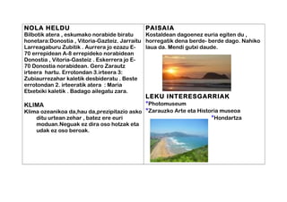 NOLA HELDU
Bilbotik atera , eskumako norabide biratu
honetara:Donostia , Vitoria-Gazteiz. Jarraitu
Larreagaburu Zubitik . Aurrera jo ezazu E-
70 errepidean A-8 errepideko norabidean
Donostia , Vitoria-Gasteiz . Eskerrera jo E-
70 Donostia norabidean. Gero Zarautz
irteera hartu. Errotondan 3.irteera 3:
Zubiaurrezahar kaletik desbideratu . Beste
errotondan 2. irteeratik atera : Maria
Etxetxiki kaletik . Badago ailegatu zara.
KLIMA
Klima ozeanikoa da,hau da,prezipitazio asko
ditu urtean zehar , batez ere euri
moduan.Neguak ez dira oso hotzak eta
udak ez oso beroak.
PAISAIA
Kostaldean dagoenez euria egiten du ,
horregatik dena berde- berde dago. Nahiko
laua da. Mendi gutxi daude.
LEKU INTERESGARRIAK
*Photomuseum
*Zarauzko Arte eta Historia museoa
*Hondartza
 