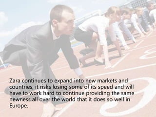 Zara continues to expand into new markets and
countries, it risks losing some of its speed and will
have to work hard to continue providing the same
newness all over the world that it does so well in
Europe.
 