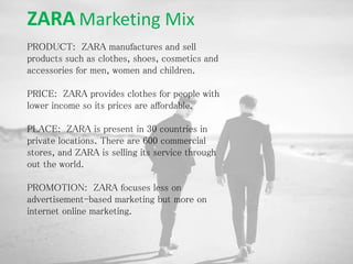 ZARA Marketing Mix
PRODUCT: ZARA manufactures and sell
products such as clothes, shoes, cosmetics and
accessories for men, women and children.
PRICE: ZARA provides clothes for people with
lower income so its prices are affordable.
PLACE: ZARA is present in 30 countries in
private locations. There are 600 commercial
stores, and ZARA is selling its service through
out the world.
PROMOTION: ZARA focuses less on
advertisement-based marketing but more on
internet online marketing.
 