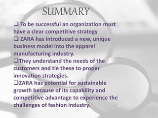 SUMMARY
 To be successful an organization must
have a clear competitive strategy
 ZARA has introduced a new, unique
business model into the apparel
manufacturing industry.
They understand the needs of the
customers and tie these to proper
innovation strategies.
ZARA has potential for sustainable
growth because of its capability and
competitive advantage to experience the
challenges of fashion industry.
 