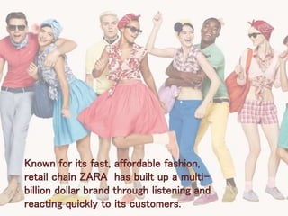 Known for its fast, affordable fashion,
retail chain ZARA has built up a multi-
billion dollar brand through listening and
reacting quickly to its customers.
 