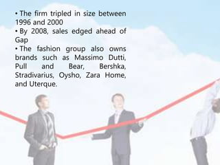 • The firm tripled in size between
1996 and 2000
• By 2008, sales edged ahead of
Gap
• The fashion group also owns
brands such as Massimo Dutti,
Pull and Bear, Bershka,
Stradivarius, Oysho, Zara Home,
and Uterque.
 
