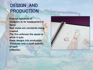 DESIGN AND
PRODUCTION
Employs hundreds of
designers at its headquarters in
Spain.
New styles are constantly being
created.
The firm enforces the speed at
which it puts
these designs into production.
Produces only a small quantity
of each
collection.
 
