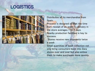 LOGISTICS
Distributes all its merchandise from
Spain.
Process is designed so that the time
from receipt of an order to delivery in
the store averages 1 to 2 days.
Nearby production facilities is key to
success.
Stores receive new shipments twice
a week
Small quantities of each collection not
only bring consumers back into Zara
stores over and over but also entice
them to make purchases more quickly.
 