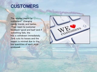 CUSTOMERS
The retailer reacts to
customers’ changing
needs, trends, and tastes.
They react to customer
feedback—good and bad—and if
something fails, the
line is withdrawn immediately.
Zara cuts its losses and the
impact is minimal due to the
low quantities of each style
produced.
 