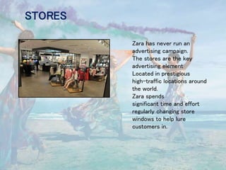 STORES
Zara has never run an
advertising campaign.
The stores are the key
advertising element
Located in prestigious
high-traffic locations around
the world.
Zara spends
significant time and effort
regularly changing store
windows to help lure
customers in.
 
