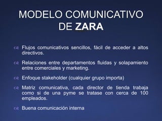 MODELO COMUNICATIVO
       DE ZARA
 Flujos comunicativos sencillos, fácil de acceder a altos
  directivos.
 Relaciones entre departamentos fluidas y solapamiento
  entre comerciales y marketing.
 Enfoque stakeholder (cualquier grupo importa)
 Matriz comunicativa, cada director de tienda trabaja
  como si de una pyme se tratase con cerca de 100
  empleados.
 Buena comunicación interna
 