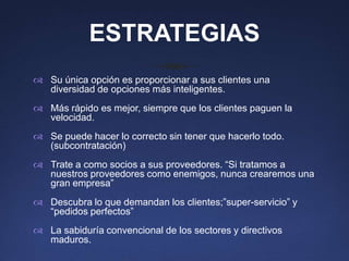 ESTRATEGIAS
 Su única opción es proporcionar a sus clientes una
  diversidad de opciones más inteligentes.
 Más rápido es mejor, siempre que los clientes paguen la
  velocidad.
 Se puede hacer lo correcto sin tener que hacerlo todo.
  (subcontratación)
 Trate a como socios a sus proveedores. “Si tratamos a
  nuestros proveedores como enemigos, nunca crearemos una
  gran empresa”
 Descubra lo que demandan los clientes;”super-servicio” y
  “pedidos perfectos”
 La sabiduría convencional de los sectores y directivos
  maduros.
 