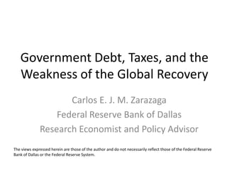 Government Debt, Taxes, and the
   Weakness of the Global Recovery
                     Carlos E. J. M. Zarazaga
                  Federal Reserve Bank of Dallas
              Research Economist and Policy Advisor
The views expressed herein are those of the author and do not necessarily reflect those of the Federal Reserve
Bank of Dallas or the Federal Reserve System.
 