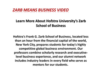 ZARB MEANS BUSINESS VIDEO
Learn More About Hofstra University’s Zarb
School of Business
Hofstra's Frank G. Zarb School of Business, located less
than an hour from the financial capital of the world,
New York City, prepares students for today's highly
competitive global business environment. Our
professors combine scholarly research and executive-
level business experience, and our alumni network
includes industry leaders in every field who serve as
mentors for our students.
 