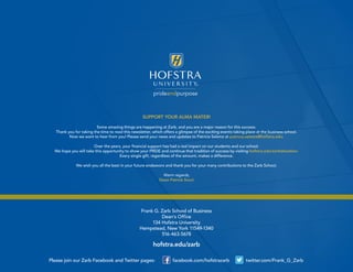 SUPPORT YOUR ALMA MATER!
Some amazing things are happening at Zarb, and you are a major reason for this success.
Thank you for taking the time to read this newsletter, which offers a glimpse of the exciting events taking place at the business school.
Now we want to hear from you! Please send your news and updates to Patricia Salama at patricia.salama@hofstra.edu.
Over the years, your financial support has had a real impact on our students and our school.
We hope you will take this opportunity to show your PRIDE and continue that tradition of success by visiting hofstra.edu/zarbdonation.
Every single gift, regardless of the amount, makes a difference.
We wish you all the best in your future endeavors and thank you for your many contributions to the Zarb School.
Warm regards,
Dean Patrick Socci
Please join our Zarb Facebook and Twitter pages: facebook.com/hofstrazarb twitter.com/Frank_G_Zarb
Frank G. Zarb School of Business
Dean’s Office
134 Hofstra University
Hempstead, New York 11549-1340
516-463-5678
hofstra.edu/zarb
Facebook “f” Logo CMYK / .eps Facebook “f” Logo CMYK / .eps
 
