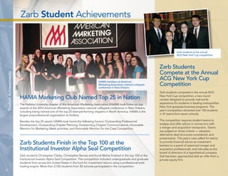 Zarb Student Achievements 
12 
Student Achievements 
HAMA members at American 
Marketing Association national collegiate 
conference in New Orleans. 
HAMA Marketing Club Named Top 25 in Nation 
The Hofstra University chapter of the American Marketing Association (HAMA) took home six top 
awards at the 2014 American Marketing Association national collegiate conference in New Orleans, 
including being named one of the top 25 best-performing chapters in North America. HAMA is the 
largest preprofessional organization at Hofstra. 
Besides the top 25 award, HAMA took home the following honors: Outstanding Professional 
Development, Outstanding Chapter Planning, Outstanding Chapter Communications, Honorable 
Mention for Marketing Week activities, and Honorable Mention for the Case Competition. 
Zarb students at the annual 
ACG New York Cup competition. 
Zarb Students 
Compete at the Annual 
ACG New York Cup 
Competition 
Zarb students competed in the annual ACG 
New York Cup competition, a two-round 
contest designed to provide real-world 
experience for students in leading metropolitan 
New York graduate business programs. This 
year’s competition attracted over 150 students 
in 41 teams from seven schools. 
The competition requires student teams to 
analyze and offer advice in connection with 
a merger and acquisition transaction. Teams 
are judged on three criteria — valuation, 
alternative deal structures considered, and 
presentation. This year’s case called for teams 
to provide financial advice as investment 
bankers to a panel of seasoned merger and 
acquisition professionals, and role-play as the 
board of directors of a hypothetical company 
that has been approached with an offer from a 
private equity firm. 
Zarb Students Finish in the Top 100 at the 
Institutional Investor Alpha Seal Competition 
Zarb students Christopher Clarke, Christopher Barnes and Kunal Mehta finished in the top 100 at the 
Institutional Investor Alpha Seal Competition. The competition included undergraduate and graduate 
students from across the United States in the hunt for investment returns using a professional-style 
trading engine. More than 2,100 students from 82 schools participated in the competition. 
 