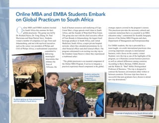 14 
Student Achievements 
Online MBA and EMBA students traveled 
to South Africa this summer for their 
global practicum. The group was led by 
Dr. Richard Hayes, Dr. Yong Zhang, Dr. Paul 
Martorana and Dean Patrick Socci. Students 
visited a number of companies in Cape Town and 
Johannesburg, and met with top-level executives 
such as the senior vice president of Philips and 
CEO of Philips Africa, a multinational corporation 
committed to 
delivering 
meaningful 
innovations that 
enhance the 
lives of 
Africans; the 
head of human resources and marketing of Cape 
Union Mart, a large upscale retail chain in South 
Africa, and the founder of Waterford Wine Estate. 
The group also met with the chief executive officer 
of Yum Brands in Johannesburg, the largest food/ 
beverage producer in South Africa, and visited 
Mediclinic South Africa, a major private hospital 
network, where they attended presentations by its 
chief financial officer and chief clinical officer. The 
program culminated in an exciting two-day trip to 
the Entabeni Game Reserve where they experienced 
a traditional safari. 
“The global practicum is an essential component of 
the Online MBA Program. It serves to integrate a 
practical experience-based component in the global, 
strategic aspects covered in the program’s courses. 
This practicum provides the necessary cultural and 
corporate immersion that is so essential to an MBA 
education today,” commented Dr. Kaushik Sengupta, 
director of the Online MBA Program and chair, 
Department of Management and Entrepreneurship. 
For EMBA students, the trip is preceded by a 
team-taught, six-credit international practicum class 
covering important concepts in international 
business, with a focus on the country visited. 
Students view the trip as one of the highlights of the 
program, as it illustrates current business practices 
as well as cultural differences among countries. 
According to Barry Berman, EMBA director 
and the Walter H. “Bud” Miller Distinguished 
Professor of Business, “The trip is designed to 
contrast the business environment either within or 
between countries. Previous trips have been so 
successful that past graduates have chosen to attend 
new trip destinations.” 
Online MBA and EMBA Students Embark 
on Global Practicum to South Africa 
Students visiting the 
South Africa Penguin 
Preserve at 
Boulders Beach. 
A parade of elephants in the South African safari. 
Students getting up close and personal 
with the wildlife in South Africa. 
 