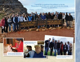 15 
Student Achievements 
“I would like to compliment the professors on the trip. 
This journey to South Africa was a great opportunity that certainly 
exceeded my expectations.” 
Students enjoying traditional African 
face painting at the welcome dinner. 
Students enjoying their exotic 
safari ride in South Africa. 
Students touring along Chapman’s 
Peak Drive in Cape Town. 
 