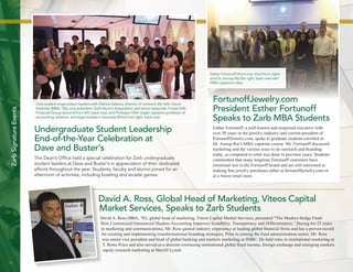 18 
Zarb Signature Events 
David A. Ross, Global Head of Marketing, Viteos Capital 
Market Services, Speaks to Zarb Students 
David A. Ross (BBA, ’91), global head of marketing, Viteos Capital Market Services, presented “The Modern Hedge Fund: 
How Customized Outsourced Shadow-Accounting Improves Scalability, Transparency and Differentiation.” During his 23 years 
in marketing and communications, Mr. Ross gained industry experience at leading global financial firms and has a proven record 
for creating and implementing transformational branding strategies. Prior to joining the fund administration sector, Mr. Ross 
was senior vice president and head of global banking and markets marketing at HSBC. He held roles in institutional marketing at 
T. Rowe Price and also served as a director overseeing institutional global fixed income, foreign exchange and emerging markets 
equity research marketing at Merrill Lynch. 
Undergraduate Student Leadership 
End-of-the-Year Celebration at 
Dave and Buster’s 
The Dean’s Office held a special celebration for Zarb undergraduate 
student leaders at Dave and Buster’s in appreciation of their dedicated 
efforts throughout the year. Students, faculty and alumni joined for an 
afternoon of activities, including bowling and arcade games. 
Zarb student organization leaders with Patricia Salama, director of outreach (far left); David 
Katzman (MBA, ’06), vice president, Zarb Alumni Association and senior associate, Forest Hills 
Financial Group (second from left, back row); and Professor Glen Vogel, assistant professor of 
accounting, taxation, and legal studies in business (third from right, back row). 
David A. Ross 
FortunoffJewelry.com 
President Esther Fortunoff 
Speaks to Zarb MBA Students 
Esther Fortunoff, a well-known and respected executive with 
over 30 years in the jewelry industry and current president of 
FortunoffJewelry.com, spoke to graduate students enrolled in 
Dr. Anoop Rai’s MBA capstone course. Ms. Fortunoff discussed 
marketing and the various ways to do outreach and branding 
today, as compared to what was done in previous years. Students 
commented that many longtime Fortunoff customers have 
emotional ties to the Fortunoff brand and are still interested in 
making fine jewelry purchases either at fortunoffjewelry.com or 
at a future retail store. 
Esther Fortunoff (front row, third from right) 
and Dr. Anoop Rai (far right, back row) with 
MBA capstone class. 
 